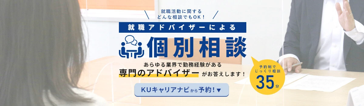 就職アドバイザーによる「個別相談」あらゆる業界で勤務経験がある専門アドバイザーがお答えします。ＫＵキャリアナビから予約！